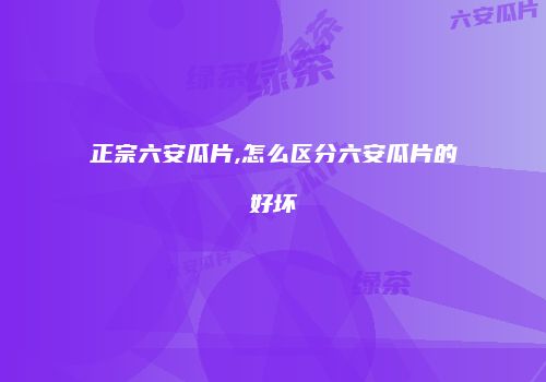 正宗六安瓜片,怎么区分六安瓜片的好坏