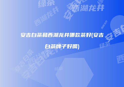安吉白茶和西湖龙井哪款茶好(安吉白茶牌子好喝)