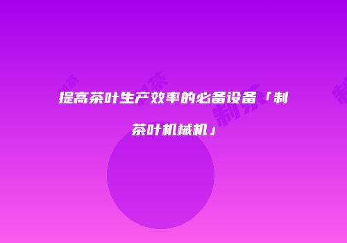 提高茶叶生产效率的必备设备「制茶叶机械机」