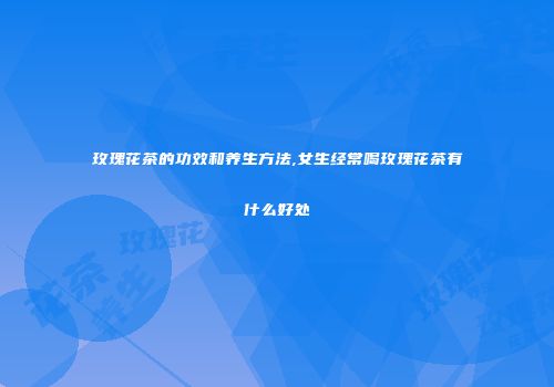 玫瑰花茶的功效和养生方法,女生经常喝玫瑰花茶有什么好处