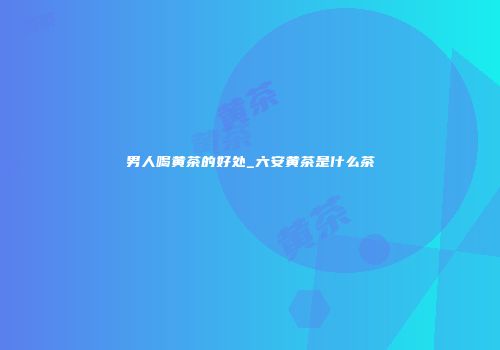 男人喝黄茶的好处_六安黄茶是什么茶