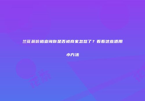 兰花茶价格查询你是否被商家忽悠了？看看这些适用小方法