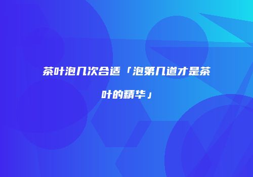 茶叶泡几次合适「泡第几道才是茶叶的精华」