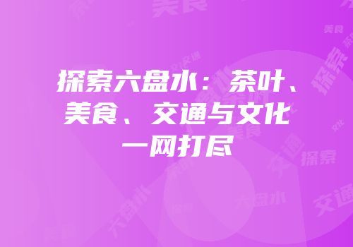 探索六盘水：茶叶、美食、交通与文化一网打尽