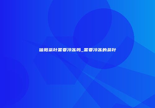 信阳茶叶需要冷冻吗_需要冷冻的茶叶