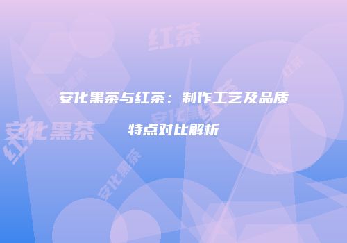 安化黑茶与红茶：制作工艺及品质特点对比解析