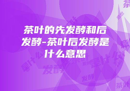 茶叶的先发酵和后发酵-茶叶后发酵是什么意思