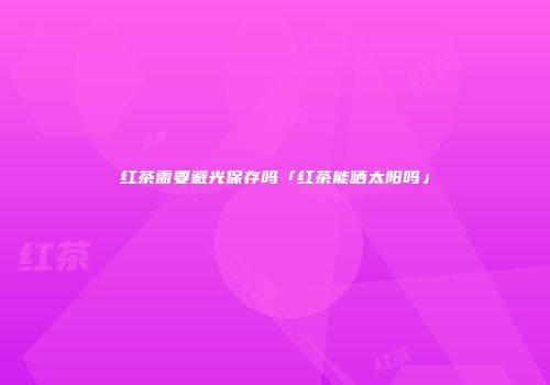 红茶需要避光保存吗「红茶能哂太阳吗」