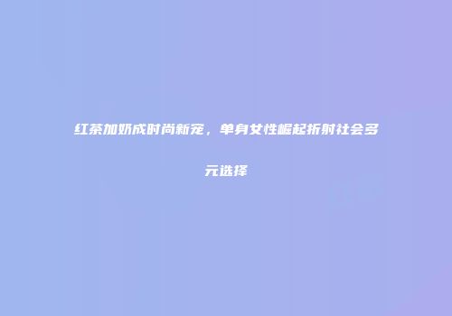 红茶加奶成时尚新宠，单身女性崛起折射社会多元选择