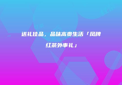 送礼佳品，品味高贵生活「凤牌红茶外事礼」