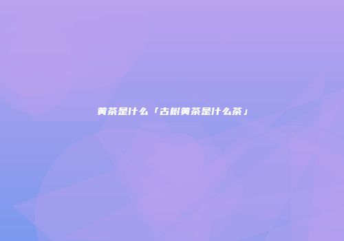 黄茶是什么「古树黄茶是什么茶」