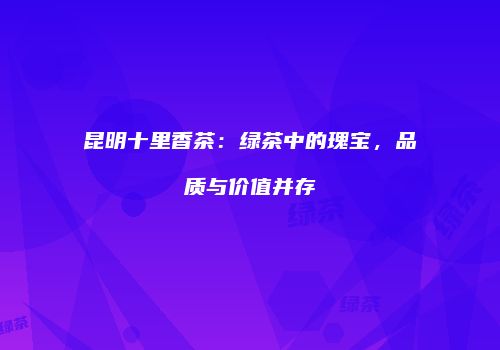 昆明十里香茶：绿茶中的瑰宝，品质与价值并存