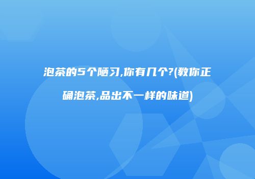 泡茶的5个陋习,你有几个?(教你正确泡茶,品出不一样的味道)