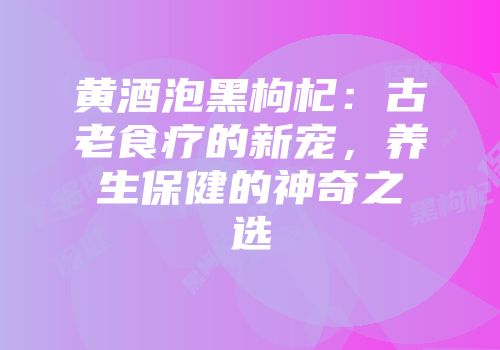 黄酒泡黑枸杞：古老食疗的新宠，养生保健的神奇之选