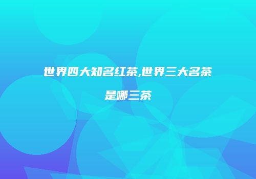世界四大知名红茶,世界三大名茶是哪三茶