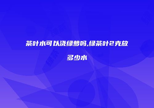 茶叶水可以浇绿萝吗,绿茶叶2克放多少水