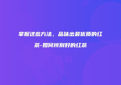 掌握这些方法，品味出最优质的红茶-如何辨别好的红茶