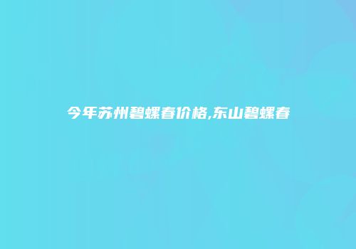 今年苏州碧螺春价格,东山碧螺春