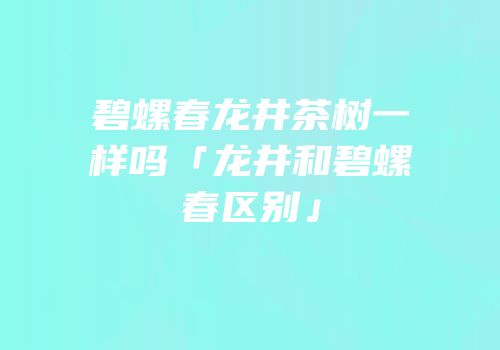 碧螺春龙井茶树一样吗「龙井和碧螺春区别」