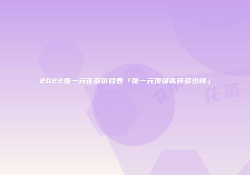2022张一元花茶价目表「张一元顶级高碎多少钱」