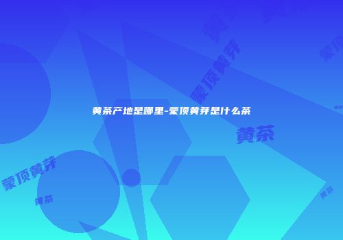 黄茶产地是哪里-蒙顶黄芽是什么茶
