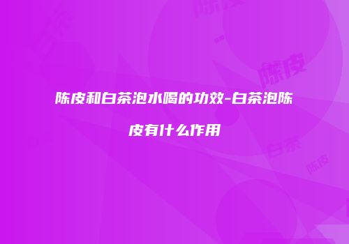 陈皮和白茶泡水喝的功效-白茶泡陈皮有什么作用