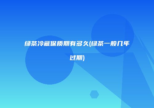 绿茶冷藏保质期有多久(绿茶一般几年过期)