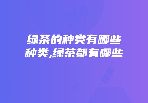 绿茶的种类有哪些种类,绿茶都有哪些