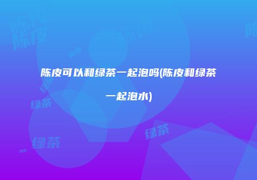 陈皮可以和绿茶一起泡吗(陈皮和绿茶一起泡水)