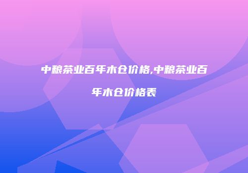 中粮茶业百年木仓价格,中粮茶业百年木仓价格表
