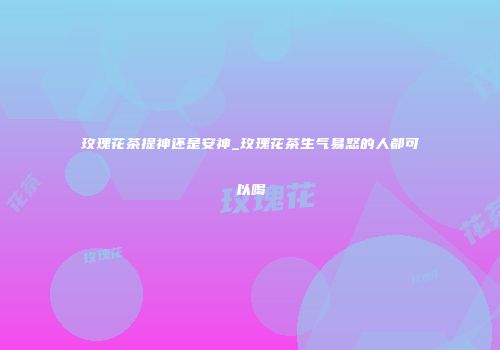 玫瑰花茶提神还是安神_玫瑰花茶生气易怒的人都可以喝