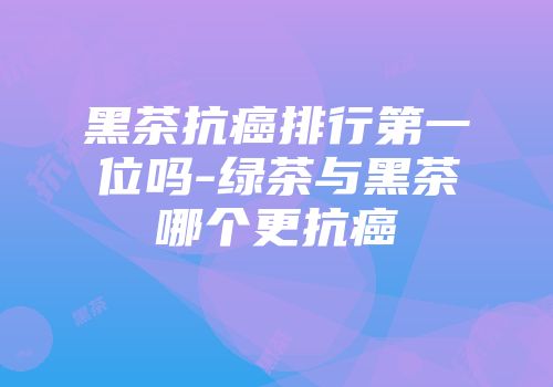黑茶抗癌排行第一位吗-绿茶与黑茶哪个更抗癌