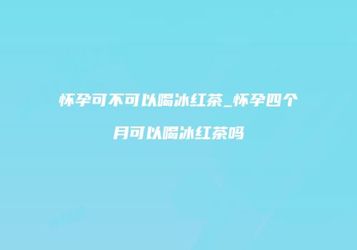 怀孕可不可以喝冰红茶_怀孕四个月可以喝冰红茶吗
