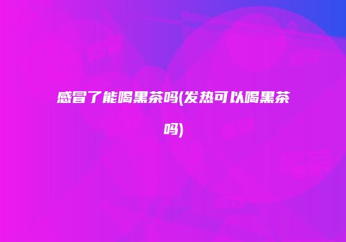 感冒了能喝黑茶吗(发热可以喝黑茶吗)