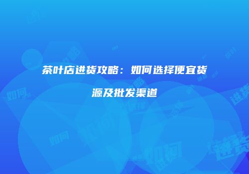 茶叶店进货攻略：如何选择便宜货源及批发渠道