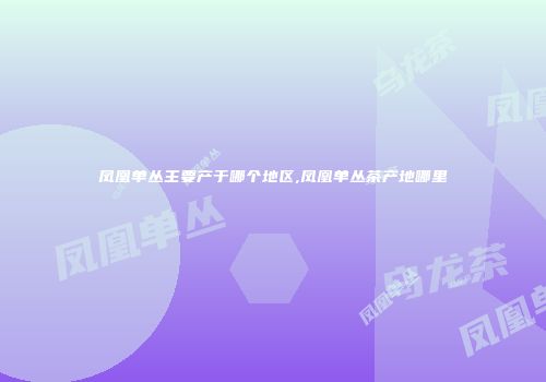 凤凰单丛主要产于哪个地区,凤凰单丛茶产地哪里