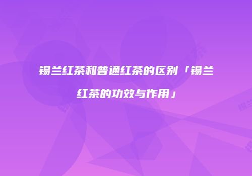 锡兰红茶和普通红茶的区别「锡兰红茶的功效与作用」