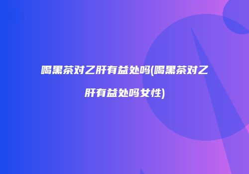 喝黑茶对乙肝有益处吗(喝黑茶对乙肝有益处吗女性)