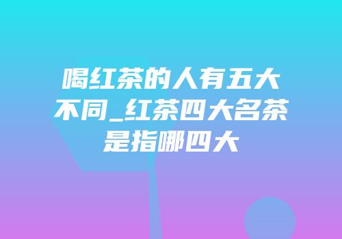 喝红茶的人有五大不同_红茶四大名茶是指哪四大