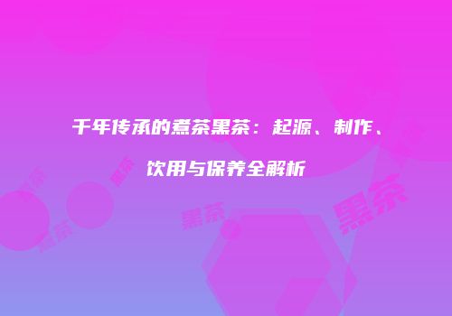 千年传承的煮茶黑茶：起源、制作、饮用与保养全解析