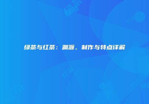 绿茶与红茶：渊源、制作与特点详解