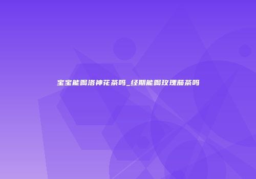 宝宝能喝洛神花茶吗_经期能喝玫瑰茄茶吗