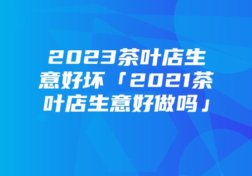 2023茶叶店生意好坏「2021茶叶店生意好做吗」