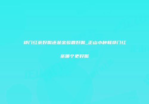 祁门红茶好喝还是金骏眉好喝_正山小种和祁门红茶哪个更好喝