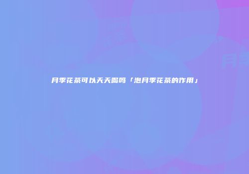 月季花茶可以天天喝吗「泡月季花茶的作用」