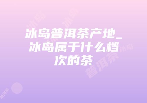 冰岛普洱茶产地_冰岛属于什么档次的茶