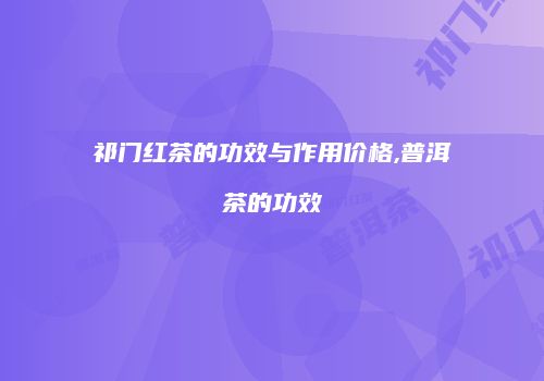 祁门红茶的功效与作用价格,普洱茶的功效