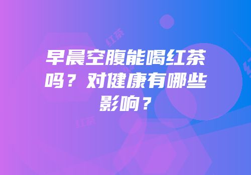 早晨空腹能喝红茶吗？对健康有哪些影响？