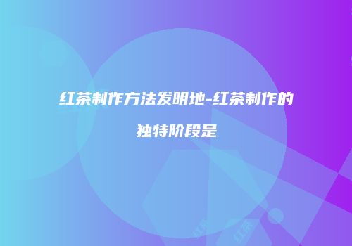 红茶制作方法发明地-红茶制作的独特阶段是