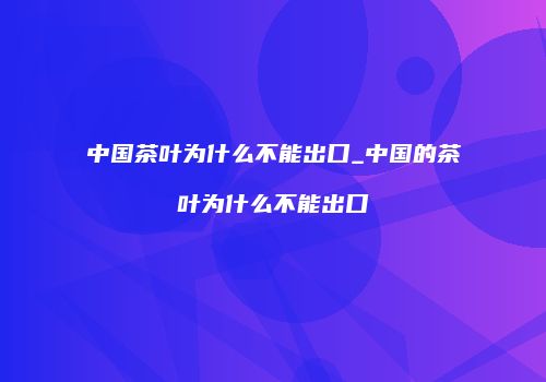 中国茶叶为什么不能出口_中国的茶叶为什么不能出口